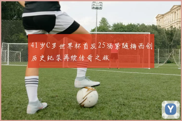 41岁C罗世界杯首发25场紧随梅西创历史纪录再续传奇之旅