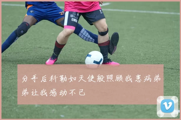 分手后科勒如天使般照顾我患病弟弟让我感动不已