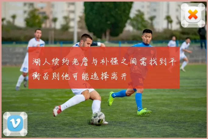 湖人续约老詹与补强之间需找到平衡否则他可能选择离开