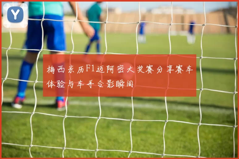 梅西亲历F1迈阿密大奖赛分享赛车体验与车手合影瞬间