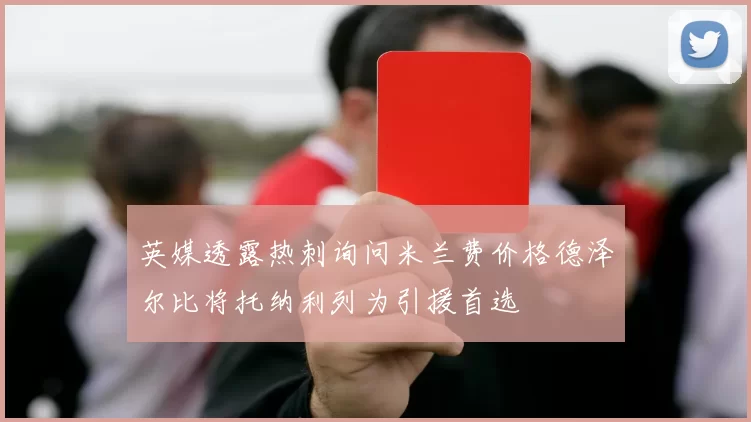 英媒透露热刺询问米兰费价格德泽尔比将托纳利列为引援首选