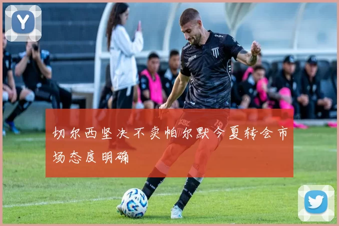 切尔西坚决不卖帕尔默今夏转会市场态度明确