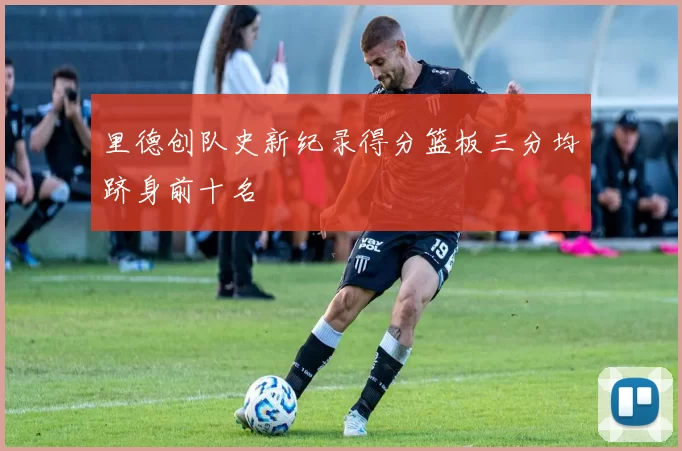 里德创队史新纪录得分篮板三分均跻身前十名