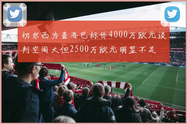 切尔西为查洛巴标价4000万欧元谈判空间大但2500万欧元明显不足