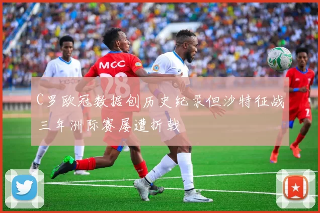 C罗欧冠数据创历史纪录但沙特征战三年洲际赛屡遭折戟