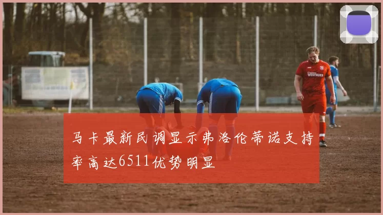 马卡最新民调显示弗洛伦蒂诺支持率高达6511优势明显