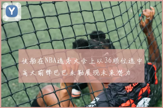 快船在NBA选秀大会上以36顺位选中高大前锋巴巴米勒展现未来潜力