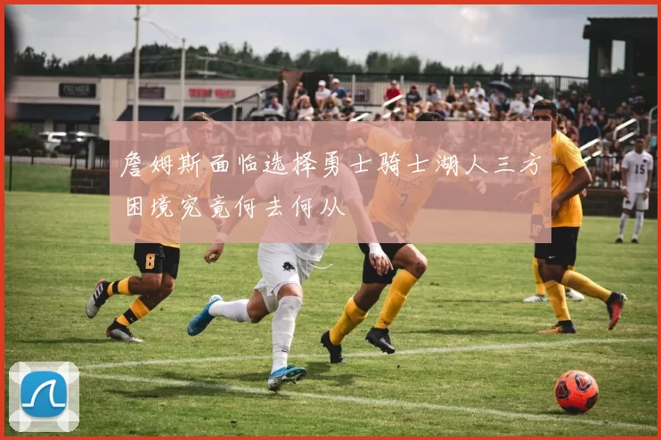 詹姆斯面临选择勇士骑士湖人三方困境究竟何去何从