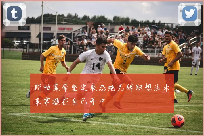 斯帕莱蒂坚定表态绝无辞职想法未来掌握在自己手中