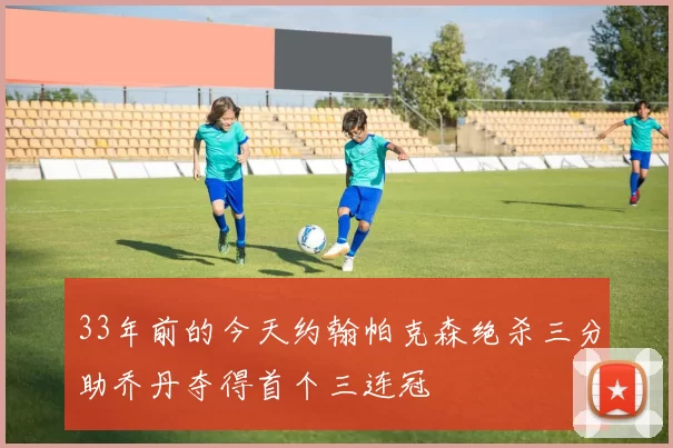 33年前的今天约翰帕克森绝杀三分助乔丹夺得首个三连冠