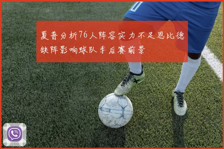 夏普分析76人阵容实力不足恩比德缺阵影响球队季后赛前景