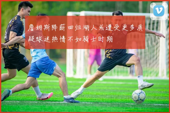 詹姆斯降薪回归湖人或遭受更多质疑球迷热情不如骑士时期