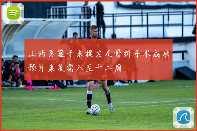 山西男篮于米提左足骨折手术成功预计康复需八至十二周