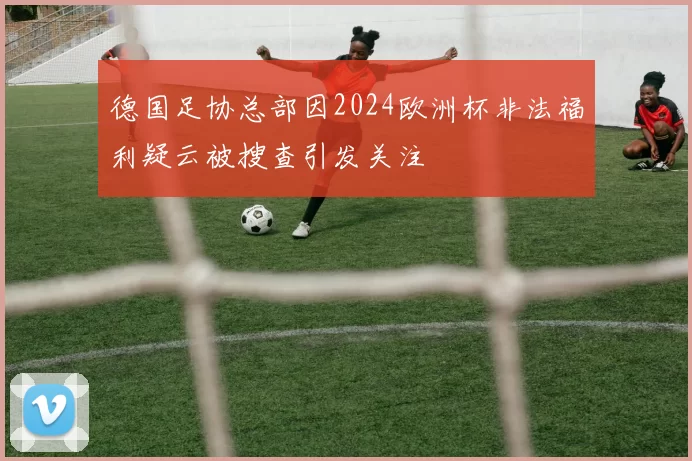 德国足协总部因2024欧洲杯非法福利疑云被搜查引发关注