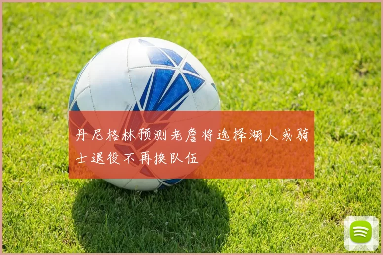 丹尼格林预测老詹将选择湖人或骑士退役不再换队伍