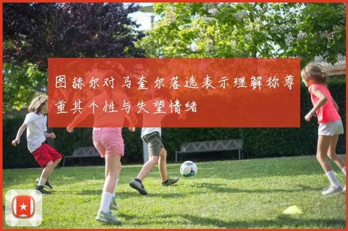 图赫尔对马奎尔落选表示理解称尊重其个性与失望情绪