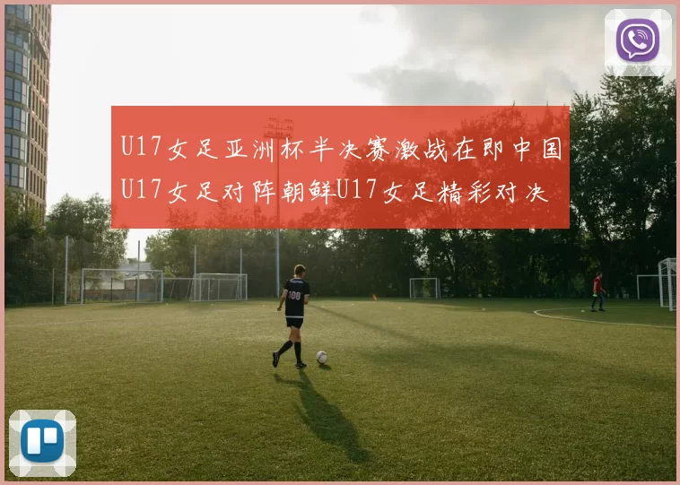 U17女足亚洲杯半决赛激战在即中国U17女足对阵朝鲜U17女足精彩对决即将开启