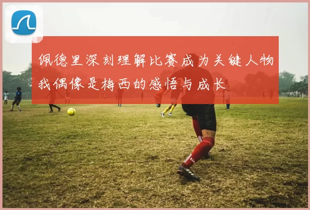 佩德里深刻理解比赛成为关键人物我偶像是梅西的感悟与成长