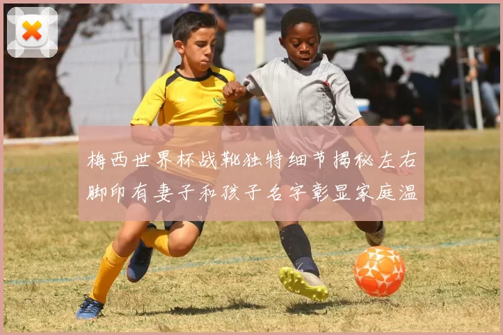 梅西世界杯战靴独特细节揭秘左右脚印有妻子和孩子名字彰显家庭温暖