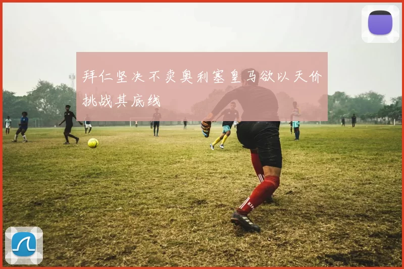 拜仁坚决不卖奥利塞皇马欲以天价挑战其底线